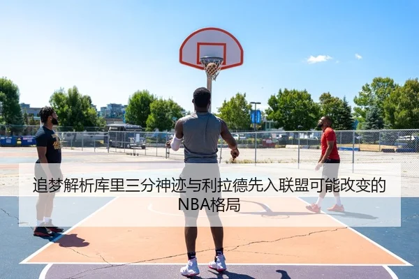 追梦解析库里三分神迹与利拉德先入联盟可能改变的NBA格局